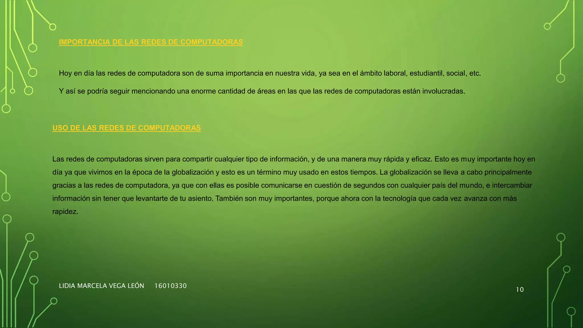 LIDIA MARCELA VEGA LEÓN 16010330
10
IMPORTANCIA DE LAS REDES DE COMPUTADORAS
Hoy en día las redes de computadora son de suma importancia en nuestra vida, ya sea en el ámbito laboral, estudiantil, social, etc.
Y así se podría seguir mencionando una enorme cantidad de áreas en las que las redes de computadoras están involucradas.
USO DE LAS REDES DE COMPUTADORAS
Las redes de computadoras sirven para compartir cualquier tipo de información, y de una manera muy rápida y eficaz. Esto es muy importante hoy en
día ya que vivimos en la época de la globalización y esto es un término muy usado en estos tiempos. La globalización se lleva a cabo principalmente
gracias a las redes de computadora, ya que con ellas es posible comunicarse en cuestión de segundos con cualquier país del mundo, e intercambiar
información sin tener que levantarte de tu asiento. También son muy importantes, porque ahora con la tecnología que cada vez avanza con más
rapidez.
 