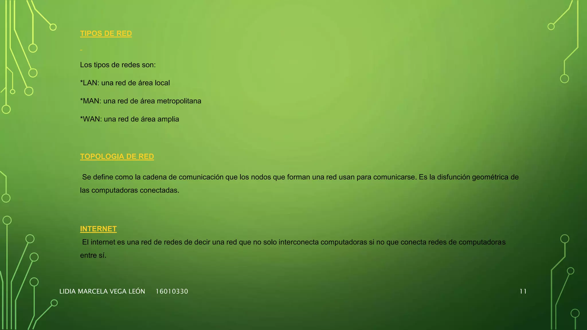 LIDIA MARCELA VEGA LEÓN 16010330 11
TIPOS DE RED
Los tipos de redes son:
*LAN: una red de área local
*MAN: una red de área metropolitana
*WAN: una red de área amplia
TOPOLOGIA DE RED
Se define como la cadena de comunicación que los nodos que forman una red usan para comunicarse. Es la disfunción geométrica de
las computadoras conectadas.
INTERNET
El internet es una red de redes de decir una red que no solo interconecta computadoras si no que conecta redes de computadoras
entre sí.
 