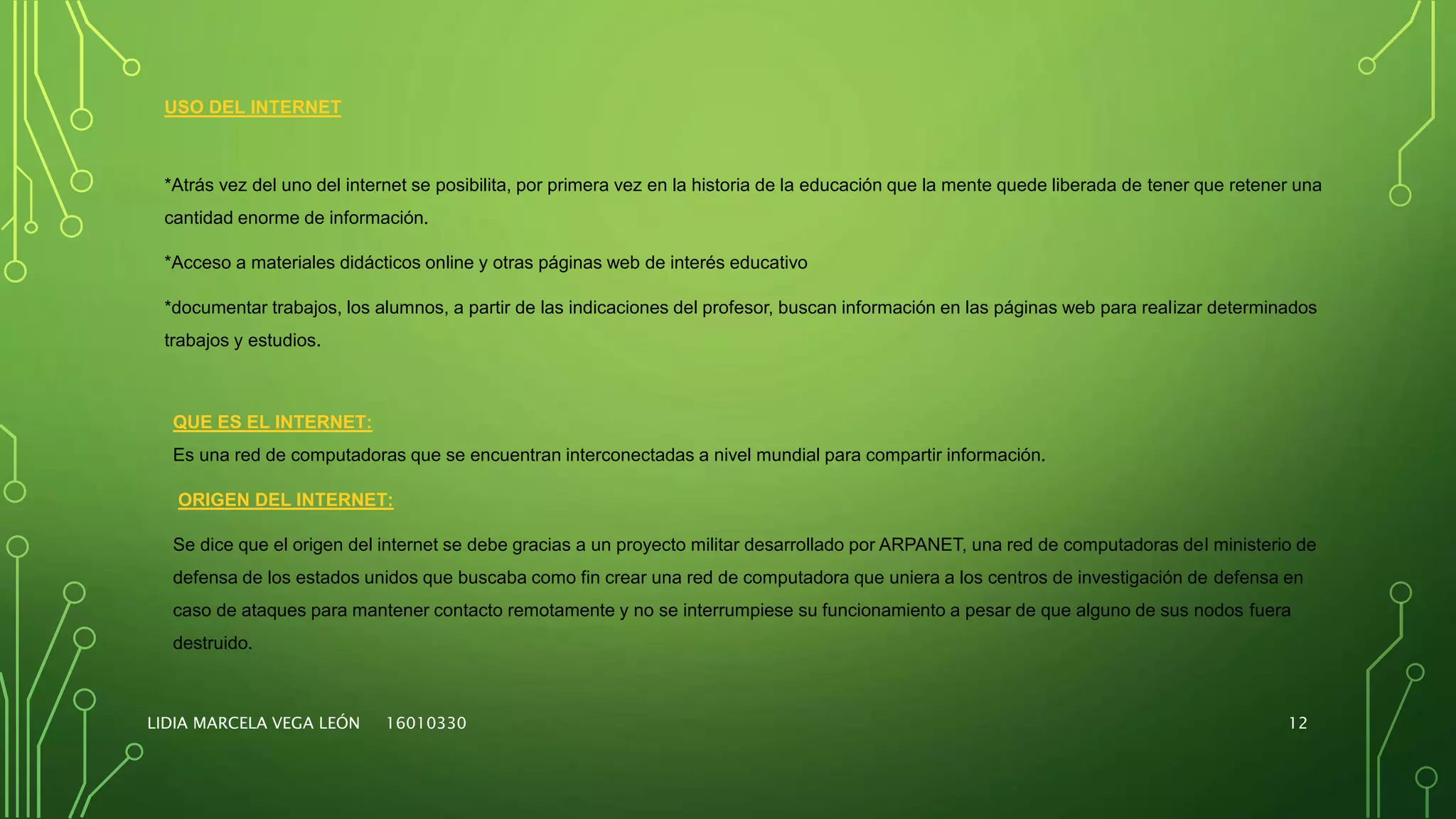 LIDIA MARCELA VEGA LEÓN 16010330 12
USO DEL INTERNET
*Atrás vez del uno del internet se posibilita, por primera vez en la historia de la educación que la mente quede liberada de tener que retener una
cantidad enorme de información.
*Acceso a materiales didácticos online y otras páginas web de interés educativo
*documentar trabajos, los alumnos, a partir de las indicaciones del profesor, buscan información en las páginas web para realizar determinados
trabajos y estudios.
QUE ES EL INTERNET:
Es una red de computadoras que se encuentran interconectadas a nivel mundial para compartir información.
ORIGEN DEL INTERNET:
Se dice que el origen del internet se debe gracias a un proyecto militar desarrollado por ARPANET, una red de computadoras del ministerio de
defensa de los estados unidos que buscaba como fin crear una red de computadora que uniera a los centros de investigación de defensa en
caso de ataques para mantener contacto remotamente y no se interrumpiese su funcionamiento a pesar de que alguno de sus nodos fuera
destruido.
 