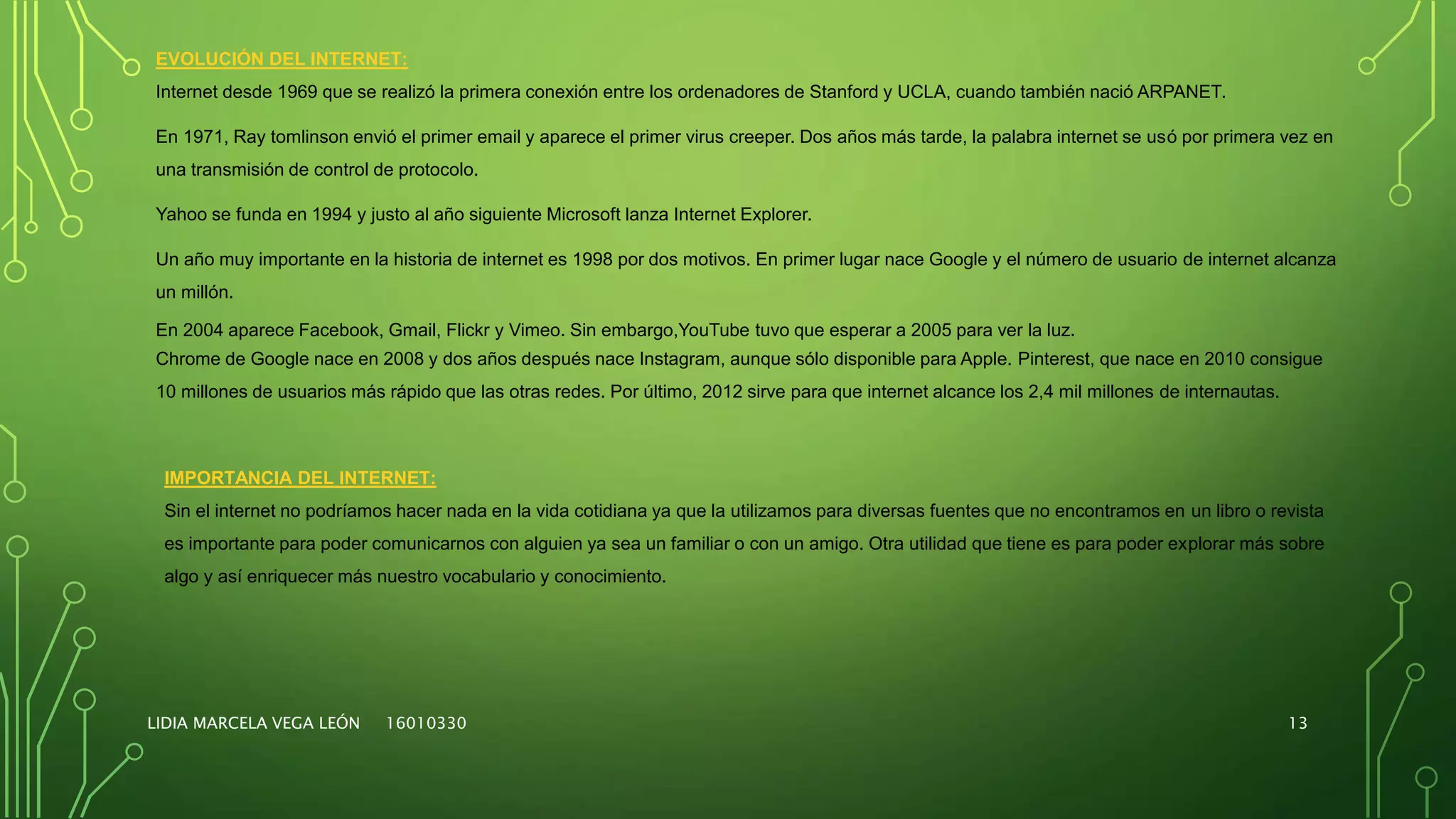LIDIA MARCELA VEGA LEÓN 16010330 13
EVOLUCIÓN DEL INTERNET:
Internet desde 1969 que se realizó la primera conexión entre los ordenadores de Stanford y UCLA, cuando también nació ARPANET.
En 1971, Ray tomlinson envió el primer email y aparece el primer virus creeper. Dos años más tarde, la palabra internet se usó por primera vez en
una transmisión de control de protocolo.
Yahoo se funda en 1994 y justo al año siguiente Microsoft lanza Internet Explorer.
Un año muy importante en la historia de internet es 1998 por dos motivos. En primer lugar nace Google y el número de usuario de internet alcanza
un millón.
En 2004 aparece Facebook, Gmail, Flickr y Vimeo. Sin embargo,YouTube tuvo que esperar a 2005 para ver la luz.
Chrome de Google nace en 2008 y dos años después nace Instagram, aunque sólo disponible para Apple. Pinterest, que nace en 2010 consigue
10 millones de usuarios más rápido que las otras redes. Por último, 2012 sirve para que internet alcance los 2,4 mil millones de internautas.
IMPORTANCIA DEL INTERNET:
Sin el internet no podríamos hacer nada en la vida cotidiana ya que la utilizamos para diversas fuentes que no encontramos en un libro o revista
es importante para poder comunicarnos con alguien ya sea un familiar o con un amigo. Otra utilidad que tiene es para poder explorar más sobre
algo y así enriquecer más nuestro vocabulario y conocimiento.
 