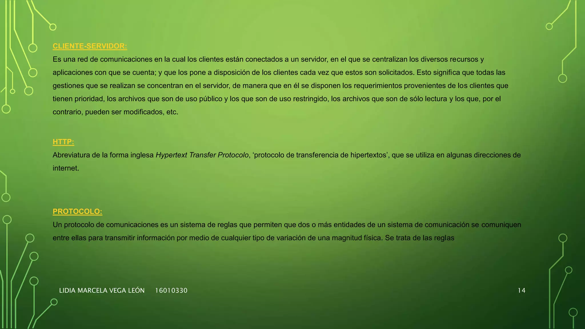 LIDIA MARCELA VEGA LEÓN 16010330 14
CLIENTE-SERVIDOR:
Es una red de comunicaciones en la cual los clientes están conectados a un servidor, en el que se centralizan los diversos recursos y
aplicaciones con que se cuenta; y que los pone a disposición de los clientes cada vez que estos son solicitados. Esto significa que todas las
gestiones que se realizan se concentran en el servidor, de manera que en él se disponen los requerimientos provenientes de los clientes que
tienen prioridad, los archivos que son de uso público y los que son de uso restringido, los archivos que son de sólo lectura y los que, por el
contrario, pueden ser modificados, etc.
HTTP:
Abreviatura de la forma inglesa Hypertext Transfer Protocolo, ‘protocolo de transferencia de hipertextos’, que se utiliza en algunas direcciones de
internet.
PROTOCOLO:
Un protocolo de comunicaciones es un sistema de reglas que permiten que dos o más entidades de un sistema de comunicación se comuniquen
entre ellas para transmitir información por medio de cualquier tipo de variación de una magnitud física. Se trata de las reglas
 