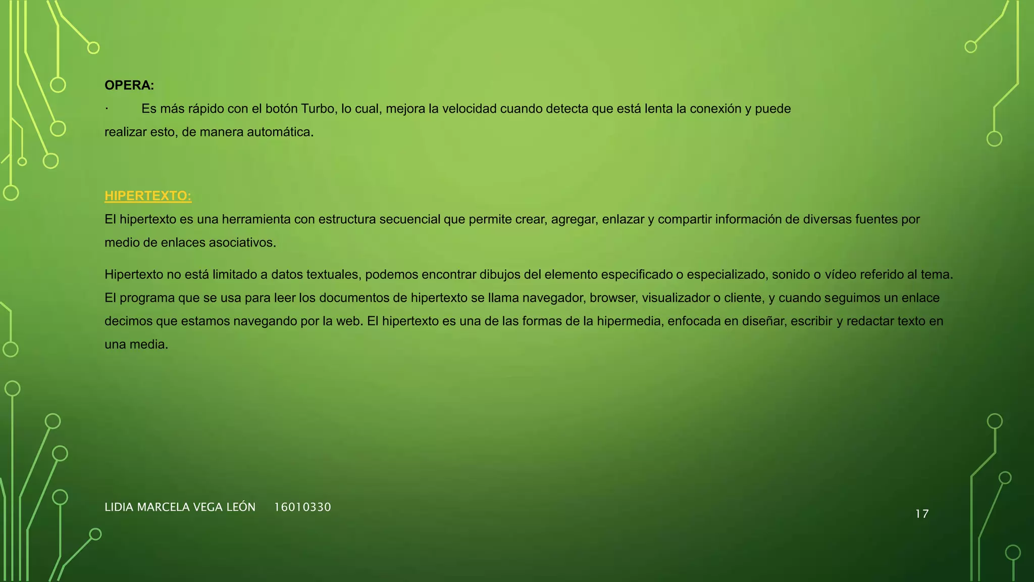 LIDIA MARCELA VEGA LEÓN 16010330
17
OPERA:
· Es más rápido con el botón Turbo, lo cual, mejora la velocidad cuando detecta que está lenta la conexión y puede
realizar esto, de manera automática.
HIPERTEXTO:
El hipertexto es una herramienta con estructura secuencial que permite crear, agregar, enlazar y compartir información de diversas fuentes por
medio de enlaces asociativos.
Hipertexto no está limitado a datos textuales, podemos encontrar dibujos del elemento especificado o especializado, sonido o vídeo referido al tema.
El programa que se usa para leer los documentos de hipertexto se llama navegador, browser, visualizador o cliente, y cuando seguimos un enlace
decimos que estamos navegando por la web. El hipertexto es una de las formas de la hipermedia, enfocada en diseñar, escribir y redactar texto en
una media.
 