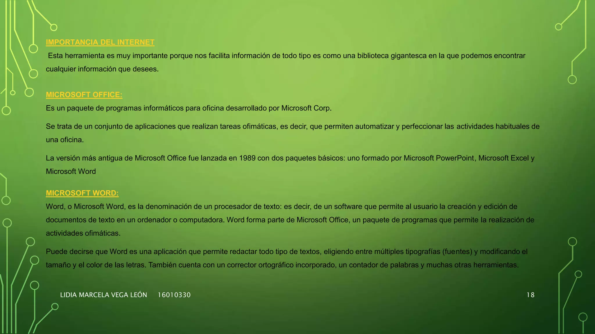 LIDIA MARCELA VEGA LEÓN 16010330 18
IMPORTANCIA DEL INTERNET
Esta herramienta es muy importante porque nos facilita información de todo tipo es como una biblioteca gigantesca en la que podemos encontrar
cualquier información que desees.
MICROSOFT OFFICE:
Es un paquete de programas informáticos para oficina desarrollado por Microsoft Corp.
Se trata de un conjunto de aplicaciones que realizan tareas ofimáticas, es decir, que permiten automatizar y perfeccionar las actividades habituales de
una oficina.
La versión más antigua de Microsoft Office fue lanzada en 1989 con dos paquetes básicos: uno formado por Microsoft PowerPoint, Microsoft Excel y
Microsoft Word
MICROSOFT WORD:
Word, o Microsoft Word, es la denominación de un procesador de texto: es decir, de un software que permite al usuario la creación y edición de
documentos de texto en un ordenador o computadora. Word forma parte de Microsoft Office, un paquete de programas que permite la realización de
actividades ofimáticas.
Puede decirse que Word es una aplicación que permite redactar todo tipo de textos, eligiendo entre múltiples tipografías (fuentes) y modificando el
tamaño y el color de las letras. También cuenta con un corrector ortográfico incorporado, un contador de palabras y muchas otras herramientas.
 