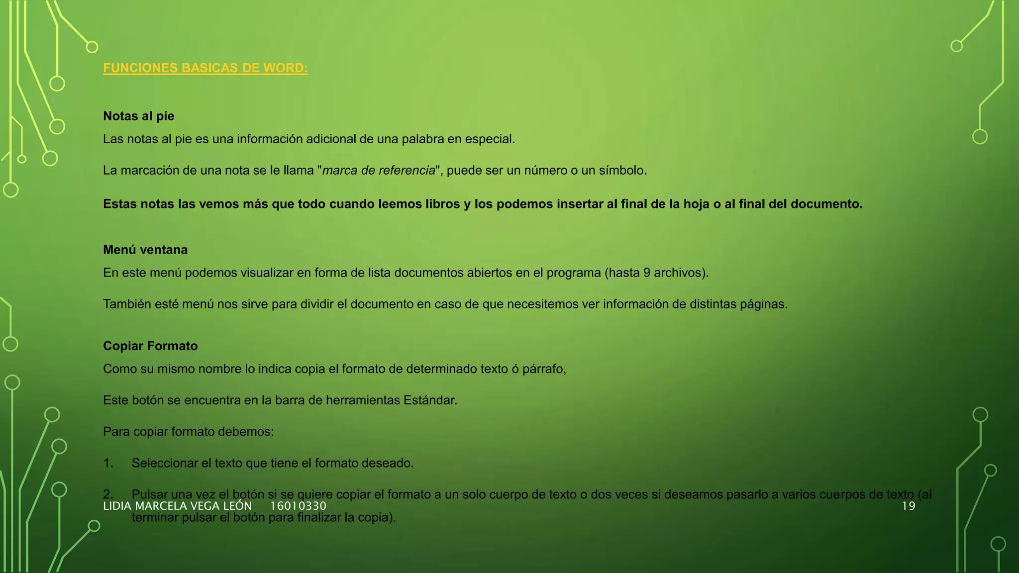 LIDIA MARCELA VEGA LEÓN 16010330 19
FUNCIONES BASICAS DE WORD:
Notas al pie
Las notas al pie es una información adicional de una palabra en especial.
La marcación de una nota se le llama "marca de referencia", puede ser un número o un símbolo.
Estas notas las vemos más que todo cuando leemos libros y los podemos insertar al final de la hoja o al final del documento.
Menú ventana
En este menú podemos visualizar en forma de lista documentos abiertos en el programa (hasta 9 archivos).
También esté menú nos sirve para dividir el documento en caso de que necesitemos ver información de distintas páginas.
Copiar Formato
Como su mismo nombre lo indica copia el formato de determinado texto ó párrafo,
Este botón se encuentra en la barra de herramientas Estándar.
Para copiar formato debemos:
1. Seleccionar el texto que tiene el formato deseado.
2. Pulsar una vez el botón si se quiere copiar el formato a un solo cuerpo de texto o dos veces si deseamos pasarlo a varios cuerpos de texto (al
terminar pulsar el botón para finalizar la copia).
 
