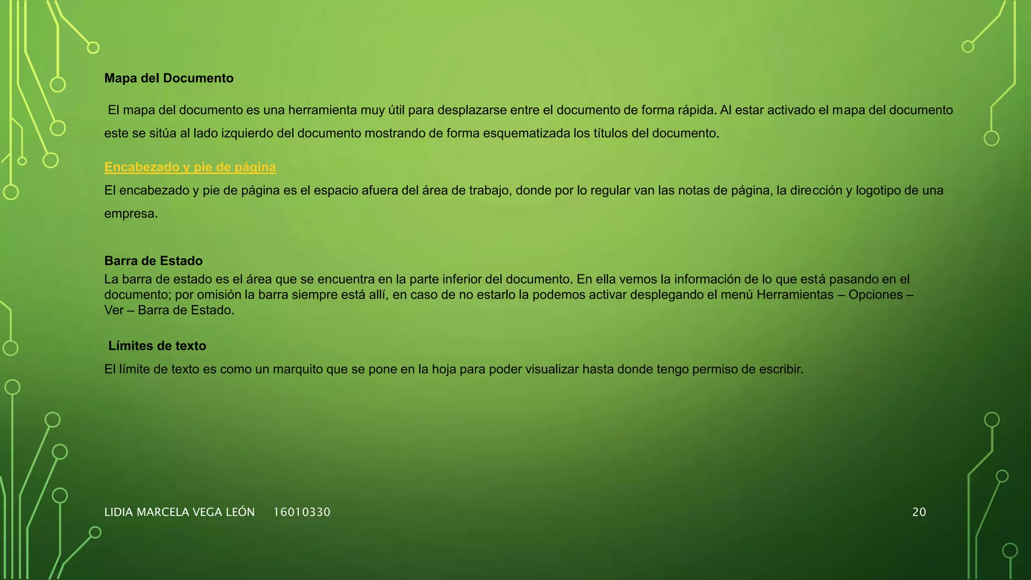 LIDIA MARCELA VEGA LEÓN 16010330 20
Mapa del Documento
El mapa del documento es una herramienta muy útil para desplazarse entre el documento de forma rápida. Al estar activado el mapa del documento
este se sitúa al lado izquierdo del documento mostrando de forma esquematizada los títulos del documento.
Encabezado y pie de página
El encabezado y pie de página es el espacio afuera del área de trabajo, donde por lo regular van las notas de página, la dirección y logotipo de una
empresa.
Barra de Estado
La barra de estado es el área que se encuentra en la parte inferior del documento. En ella vemos la información de lo que está pasando en el
documento; por omisión la barra siempre está allí, en caso de no estarlo la podemos activar desplegando el menú Herramientas – Opciones –
Ver – Barra de Estado.
Límites de texto
El límite de texto es como un marquito que se pone en la hoja para poder visualizar hasta donde tengo permiso de escribir.
 