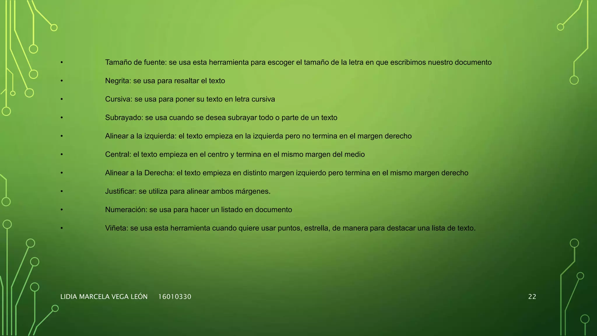LIDIA MARCELA VEGA LEÓN 16010330 22
• Tamaño de fuente: se usa esta herramienta para escoger el tamaño de la letra en que escribimos nuestro documento
• Negrita: se usa para resaltar el texto
• Cursiva: se usa para poner su texto en letra cursiva
• Subrayado: se usa cuando se desea subrayar todo o parte de un texto
• Alinear a la izquierda: el texto empieza en la izquierda pero no termina en el margen derecho
• Central: el texto empieza en el centro y termina en el mismo margen del medio
• Alinear a la Derecha: el texto empieza en distinto margen izquierdo pero termina en el mismo margen derecho
• Justificar: se utiliza para alinear ambos márgenes.
• Numeración: se usa para hacer un listado en documento
• Viñeta: se usa esta herramienta cuando quiere usar puntos, estrella, de manera para destacar una lista de texto.
 