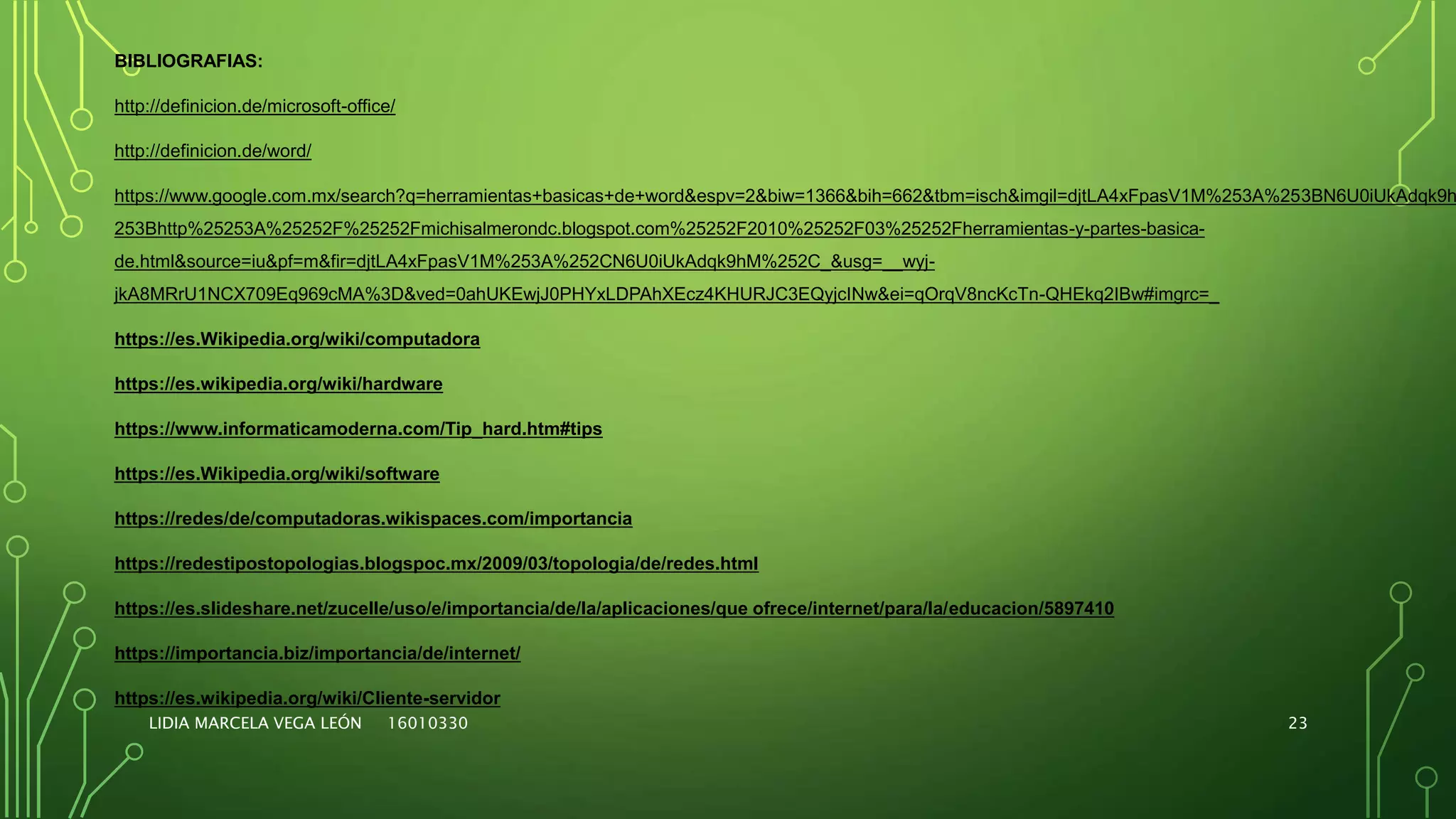 LIDIA MARCELA VEGA LEÓN 16010330 23
BIBLIOGRAFIAS:
http://definicion.de/microsoft-office/
http://definicion.de/word/
https://www.google.com.mx/search?q=herramientas+basicas+de+word&espv=2&biw=1366&bih=662&tbm=isch&imgil=djtLA4xFpasV1M%253A%253BN6U0iUkAdqk9h
253Bhttp%25253A%25252F%25252Fmichisalmerondc.blogspot.com%25252F2010%25252F03%25252Fherramientas-y-partes-basica-
de.html&source=iu&pf=m&fir=djtLA4xFpasV1M%253A%252CN6U0iUkAdqk9hM%252C_&usg=__wyj-
jkA8MRrU1NCX709Eq969cMA%3D&ved=0ahUKEwjJ0PHYxLDPAhXEcz4KHURJC3EQyjcINw&ei=qOrqV8ncKcTn-QHEkq2IBw#imgrc=_
https://es.Wikipedia.org/wiki/computadora
https://es.wikipedia.org/wiki/hardware
https://www.informaticamoderna.com/Tip_hard.htm#tips
https://es.Wikipedia.org/wiki/software
https://redes/de/computadoras.wikispaces.com/importancia
https://redestipostopologias.blogspoc.mx/2009/03/topologia/de/redes.html
https://es.slideshare.net/zucelle/uso/e/importancia/de/la/aplicaciones/que ofrece/internet/para/la/educacion/5897410
https://importancia.biz/importancia/de/internet/
https://es.wikipedia.org/wiki/Cliente-servidor
 