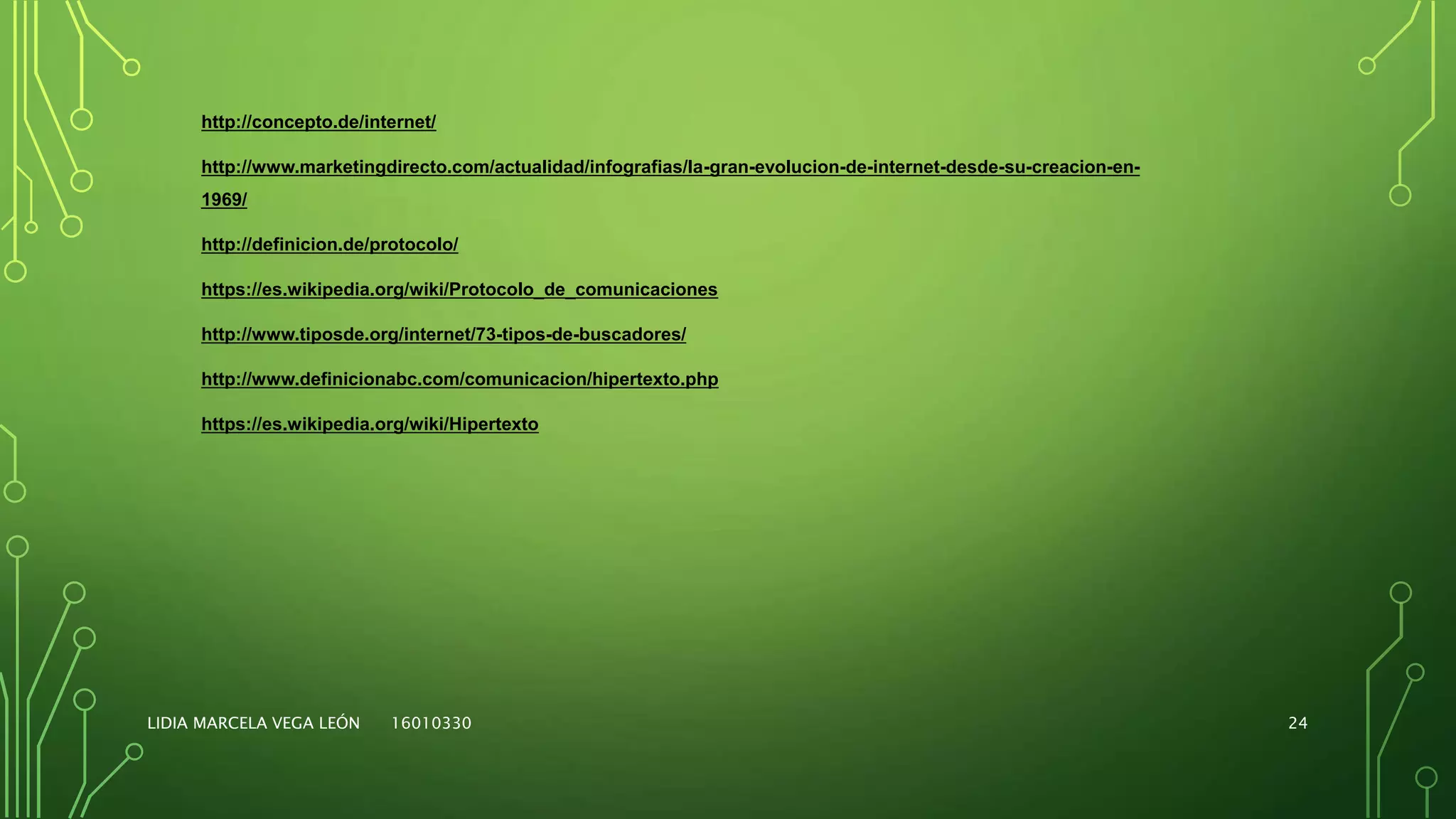 LIDIA MARCELA VEGA LEÓN 16010330 24
http://concepto.de/internet/
http://www.marketingdirecto.com/actualidad/infografias/la-gran-evolucion-de-internet-desde-su-creacion-en-
1969/
http://definicion.de/protocolo/
https://es.wikipedia.org/wiki/Protocolo_de_comunicaciones
http://www.tiposde.org/internet/73-tipos-de-buscadores/
http://www.definicionabc.com/comunicacion/hipertexto.php
https://es.wikipedia.org/wiki/Hipertexto
 