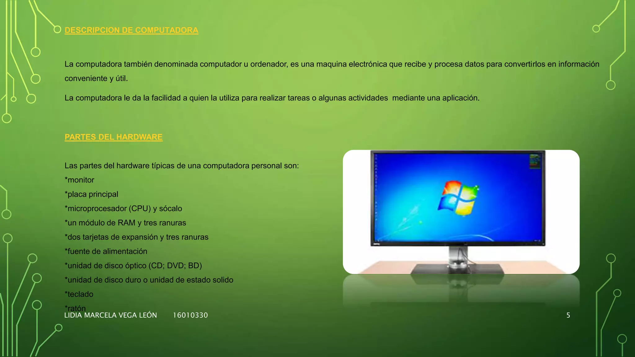 DESCRIPCION DE COMPUTADORA
La computadora también denominada computador u ordenador, es una maquina electrónica que recibe y procesa datos para convertirlos en información
conveniente y útil.
La computadora le da la facilidad a quien la utiliza para realizar tareas o algunas actividades mediante una aplicación.
PARTES DEL HARDWARE
Las partes del hardware típicas de una computadora personal son:
*monitor
*placa principal
*microprocesador (CPU) y sócalo
*un módulo de RAM y tres ranuras
*dos tarjetas de expansión y tres ranuras
*fuente de alimentación
*unidad de disco óptico (CD; DVD; BD)
*unidad de disco duro o unidad de estado solido
*teclado
*ratón
LIDIA MARCELA VEGA LEÓN 16010330 5
 