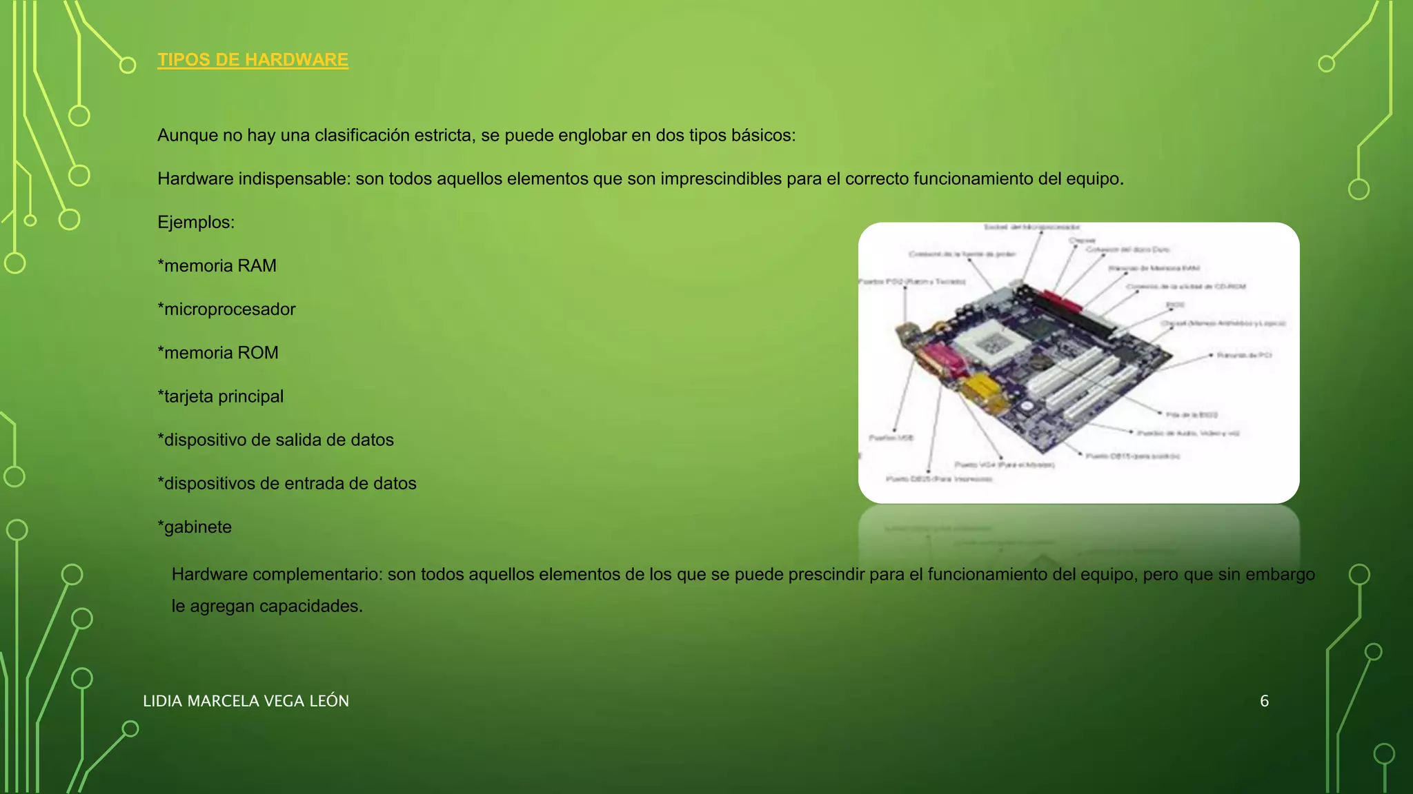 TIPOS DE HARDWARE
Aunque no hay una clasificación estricta, se puede englobar en dos tipos básicos:
Hardware indispensable: son todos aquellos elementos que son imprescindibles para el correcto funcionamiento del equipo.
Ejemplos:
*memoria RAM
*microprocesador
*memoria ROM
*tarjeta principal
*dispositivo de salida de datos
*dispositivos de entrada de datos
*gabinete
Hardware complementario: son todos aquellos elementos de los que se puede prescindir para el funcionamiento del equipo, pero que sin embargo
le agregan capacidades.
LIDIA MARCELA VEGA LEÓN 6
 