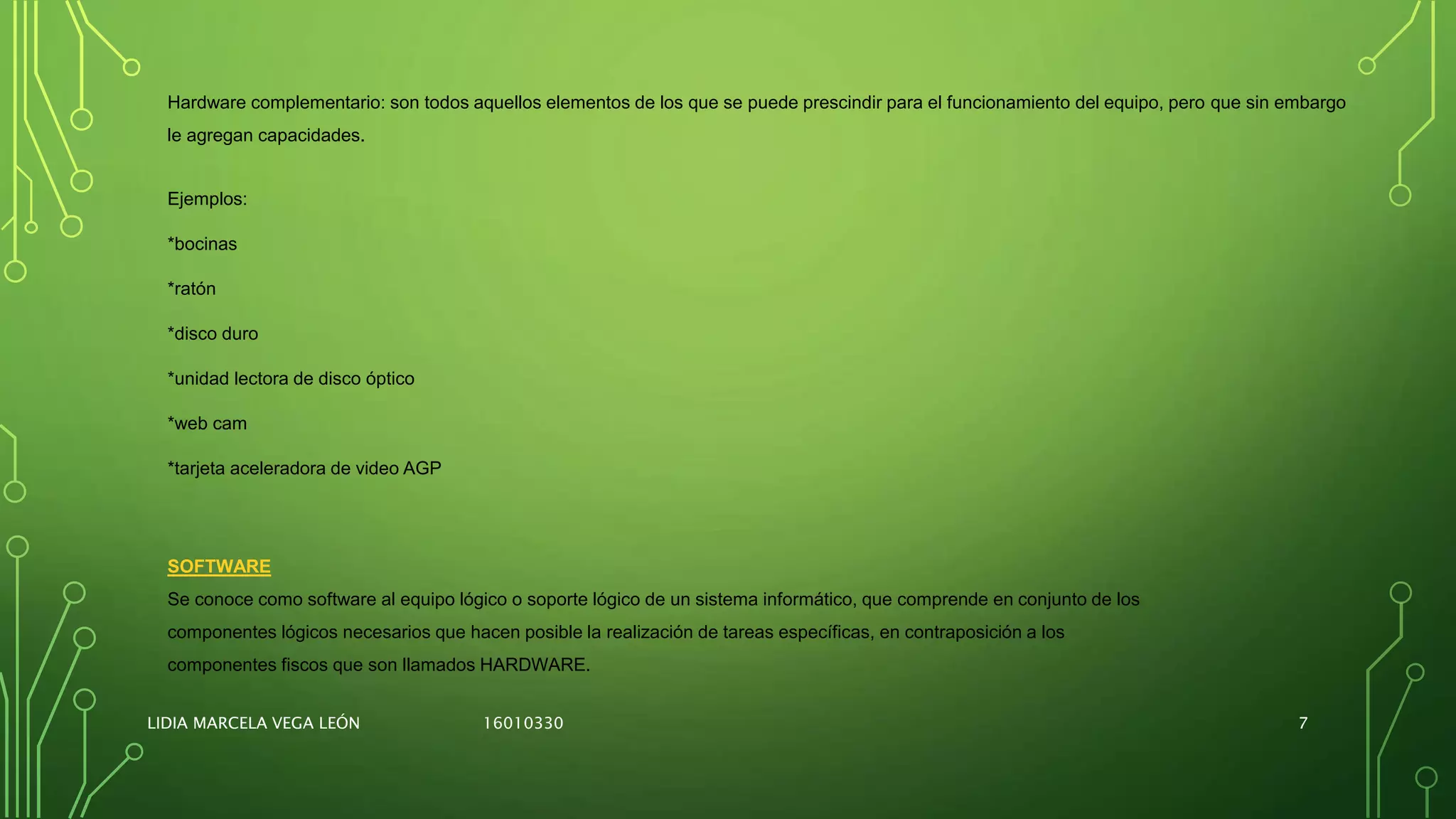 Ejemplos:
*bocinas
*ratón
*disco duro
*unidad lectora de disco óptico
*web cam
*tarjeta aceleradora de video AGP
Hardware complementario: son todos aquellos elementos de los que se puede prescindir para el funcionamiento del equipo, pero que sin embargo
le agregan capacidades.
SOFTWARE
Se conoce como software al equipo lógico o soporte lógico de un sistema informático, que comprende en conjunto de los
componentes lógicos necesarios que hacen posible la realización de tareas específicas, en contraposición a los
componentes fiscos que son llamados HARDWARE.
LIDIA MARCELA VEGA LEÓN 16010330 7
 