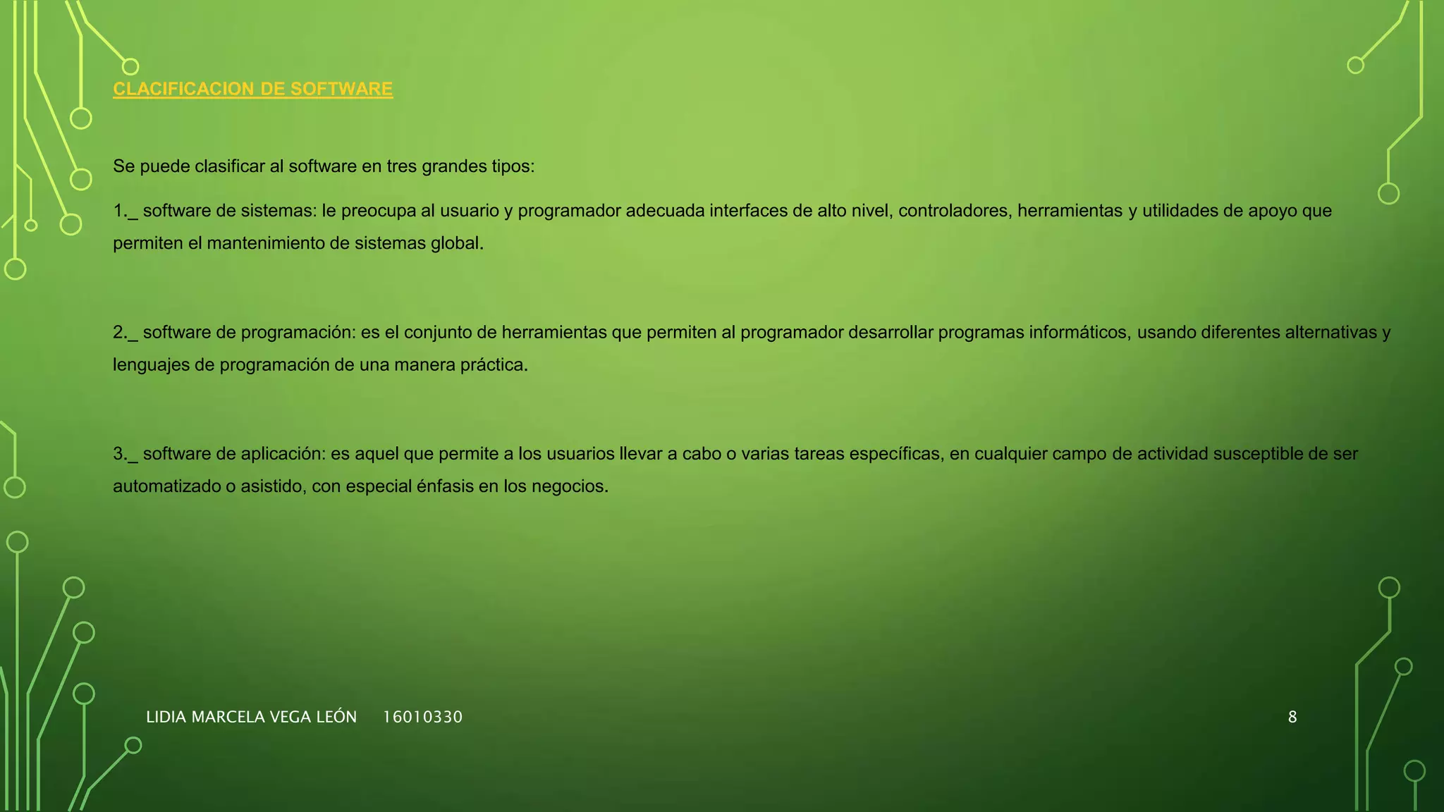 CLACIFICACION DE SOFTWARE
Se puede clasificar al software en tres grandes tipos:
1._ software de sistemas: le preocupa al usuario y programador adecuada interfaces de alto nivel, controladores, herramientas y utilidades de apoyo que
permiten el mantenimiento de sistemas global.
2._ software de programación: es el conjunto de herramientas que permiten al programador desarrollar programas informáticos, usando diferentes alternativas y
lenguajes de programación de una manera práctica.
3._ software de aplicación: es aquel que permite a los usuarios llevar a cabo o varias tareas específicas, en cualquier campo de actividad susceptible de ser
automatizado o asistido, con especial énfasis en los negocios.
LIDIA MARCELA VEGA LEÓN 16010330 8
 