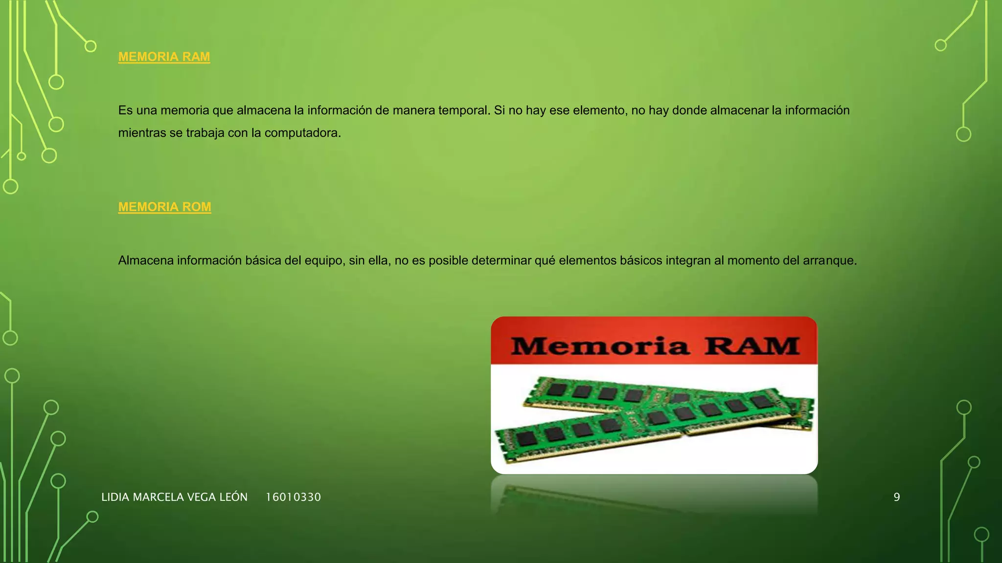 LIDIA MARCELA VEGA LEÓN 16010330 9
MEMORIA RAM
Es una memoria que almacena la información de manera temporal. Si no hay ese elemento, no hay donde almacenar la información
mientras se trabaja con la computadora.
MEMORIA ROM
Almacena información básica del equipo, sin ella, no es posible determinar qué elementos básicos integran al momento del arranque.
 