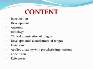 CONTENT
• Introduction
• Development
• Anatomy
• Histology
• Clinical examination of tongue
• Developmental disturbances of tongue
• Functions
• Applied anatomy with prosthetic implications
• Conclusion
• References
 