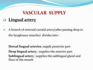 VASCULAR SUPPLY
 Lingual artery
 A branch of external carotid artery(after passing deep to
the hyoglossus muscles) divides into :
Dorsal lingual arteries: supply posterior part
Deep lingual artery : supplies the anterior part
Sublingual artery : supplies the sublingual gland and
floor of the mouth
 