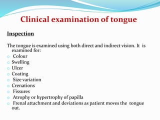 Clinical examination of tongue
Inspection
The tongue is examined using both direct and indirect vision. It is
examined for:
o Colour
o Swelling
o Ulcer
o Coating
o Size variation
o Crenations
o Fissures
o Atrophy or hypertrophy of papilla
o Frenal attachment and deviations as patient moves the tongue
out.
 