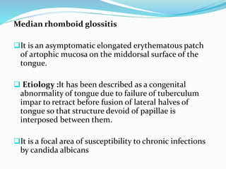 Median rhomboid glossitis
It is an asymptomatic elongated erythematous patch
of artophic mucosa on the middorsal surface of the
tongue.
 Etiology :It has been described as a congenital
abnormality of tongue due to failure of tuberculum
impar to retract before fusion of lateral halves of
tongue so that structure devoid of papillae is
interposed between them.
It is a focal area of susceptibility to chronic infections
by candida albicans
 