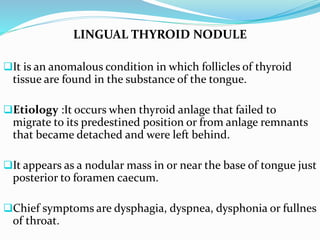 LINGUAL THYROID NODULE
It is an anomalous condition in which follicles of thyroid
tissue are found in the substance of the tongue.
Etiology :It occurs when thyroid anlage that failed to
migrate to its predestined position or from anlage remnants
that became detached and were left behind.
It appears as a nodular mass in or near the base of tongue just
posterior to foramen caecum.
Chief symptoms are dysphagia, dyspnea, dysphonia or fullnes
of throat.
 