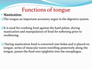 Functions of tongue
 Mastication:
The tongue an important accessory organ in the digestive system.
It is used for crushing food against the hard palate, during
mastication and manipulation of food for softening prior to
swallowing.
 During mastication food is converted into bolus and is placed on
tongue, series of muscular waves travelling posteriorly along the
tongue, passes the food over epiglottis into the oesophagus.
 