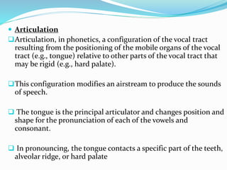  Articulation
Articulation, in phonetics, a configuration of the vocal tract
resulting from the positioning of the mobile organs of the vocal
tract (e.g., tongue) relative to other parts of the vocal tract that
may be rigid (e.g., hard palate).
This configuration modifies an airstream to produce the sounds
of speech.
 The tongue is the principal articulator and changes position and
shape for the pronunciation of each of the vowels and
consonant.
 In pronouncing, the tongue contacts a specific part of the teeth,
alveolar ridge, or hard palate
 