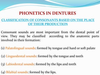 Consonant sounds are most important from the dental point of
view. They may be classified according to the anatomic parts
involved in their formation:
(1) Palatolingual sounds: formed by tongue and hard or soft palate
(2) Linguodental sounds: formed by the tongue and teeth
(3) Labiodental sounds: formed by the lips and teeth
(4) Bilabial sounds: formed by the lips.
PHONETICS IN DENTURES
CLASSIFICATION OF CONSONANTS BASED ON THE PLACE
OF THEIR PRODUCTION
 