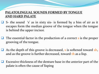  S- the sound ‘s’ as in sixty six- is formed by a hiss of air as it
escapes form the median groove of the tongue when the tongue
is behind the upper incisor.
 The essential factor in the production of a correct s is the proper
grooving of the tongue.
 As the depth of this groove is decreased, s is softened toward sh,
and as the groove is further decreased, toward th as a lisp.
 Excessive thickness of the denture base in the anterior part of the
palate is often the cause of lisping
PALATOLINGUAL SOUNDS FORMED BY TONGUE
AND HARD PALATE
 