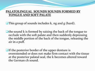 PALATOLINGUAL SOUNDS SOUNDS FORMED RY
TONGUE AND SOFT PALATE
This group of sounds includes k, ng and g (hard).
the sound k is formed by raising the back of the tongue to
occlude with the soft palate and then suddenly depressing
the middle portion of the back of the tongue, releasing the
air in a puff.
If the posterior border of the upper denture is
overextended or does not make firm contact with the tissue
at the posterior palatal seal, the k becomes altered toward
the German ch sound.
 