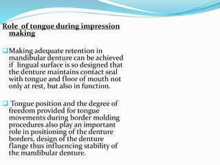 Role of tongue during impression
making
Making adequate retention in
mandibular denture can be achieved
if lingual surface is so designed that
the denture maintains contact seal
with tongue and floor of mouth not
only at rest, but also in function.
 Tongue position and the degree of
freedom provided for tongue
movements during border molding
procedures also play an important
role in positioning of the denture
borders, design of the denture
flange thus influencing stability of
the mandibular denture.
 