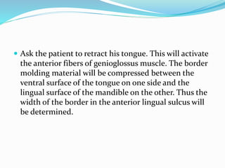  Ask the patient to retract his tongue. This will activate
the anterior fibers of genioglossus muscle. The border
molding material will be compressed between the
ventral surface of the tongue on one side and the
lingual surface of the mandible on the other. Thus the
width of the border in the anterior lingual sulcus will
be determined.
 