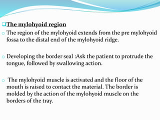 The mylohyoid region
o The region of the mylohyoid extends from the pre mylohyoid
fossa to the distal end of the mylohyoid ridge.
o Developing the border seal :Ask the patient to protrude the
tongue, followed by swallowing action.
o The mylohyoid muscle is activated and the floor of the
mouth is raised to contact the material. The border is
molded by the action of the mylohyoid muscle on the
borders of the tray.
 