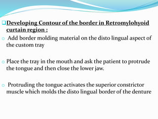 Developing Contour of the border in Retromylohyoid
curtain region :
o Add border molding material on the disto lingual aspect of
the custom tray
o Place the tray in the mouth and ask the patient to protrude
the tongue and then close the lower jaw.
o Protruding the tongue activates the superior constrictor
muscle which molds the disto lingual border of the denture
 