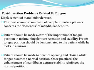Post-Insertion Problems Related To Tongue
Displacement of mandibular denture.
The most common complaint of complete denture patients
concerns the “looseness” of mandibular denture.
Patient should be made aware of the importance of tongue
position in maintaining denture retention and stability. Proper
tongue position should be demonstrated to the patient while he
looks in a mirror.
Patient should be made to practice opening and closing while
tongue assumes a normal position. Once practiced, the
enhancement of mandibular denture stability reinforces the
normal position.
 