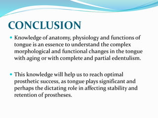 CONCLUSION
 Knowledge of anatomy, physiology and functions of
tongue is an essence to understand the complex
morphological and functional changes in the tongue
with aging or with complete and partial edentulism.
 This knowledge will help us to reach optimal
prosthetic success, as tongue plays significant and
perhaps the dictating role in affecting stability and
retention of prostheses.
 