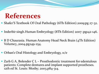 References
 Shafer'S Textbook Of Oral Pathology (6Th Edition).2009;pg 27-32.
 Inderbir singh.Human Embryology (8Th Edition) 2007 ;pg142-146.
 B D Chaurasia. Human Anatomy Head Neck Brain (4Th Edition)
Volume3 ,2004.pg249-254.
 Orban’s Oral Histology and Embryology, 11/e
 Zarb G A, Bolender C L – Prosthodontic treatment for edentulous
patients: Complete dentures and implant supported prostheses.
12th ed St. Louis: Mosby; 2003.p84-314.
 