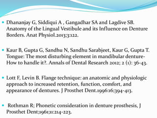  Dhananjay G, Siddiqui A , Gangadhar SA and Lagdive SB.
Anatomy of the Lingual Vestibule and its Influence on Denture
Borders. Anat Physiol.2013;3:122.
 Kaur B, Gupta G, Sandhu N, Sandhu Sarabjeet, Kaur G, Gupta T.
Tongue: The most disturbing element in mandibular denture-
How to handle it?. Annals of Dental Research 2012; 2 (1): 36-43.
 Lott F, Levin B. Flange technique: an anatomic and physiologic
approach to increased retention, function, comfort, and
appearance of dentures. J Prosthet Dent.1996:16;394-413.
 Rothman R; Phonetic consideration in denture prosthesis, J
Prosthet Dent;1961;11:214-223.
 