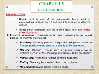 106
CHAPTER 5
DESIGN OF DIES
INTRODUCTION
 Sheet metal is one of the fundamental forms used in
metalworking, and can be cut and bent into a variety of different
shapes.
 Sheet metal processes can be broken down into two major
classifications.
 Shearing processes: Processes which apply shearing forces to cut,
fracture, or separate the material.
 Punching: Shearing process using a die and punch where the
interior portion of the sheared sheet is to be discarded.
 Blanking: Shearing process using a die and punch where the
exterior portion of the shearing operation is to be discarded.
 Perforating: Punching a number of holes in a sheet.
 Parting: Shearing the sheet into two or more pieces.
 Notching: Removing pieces from the edges.
 
