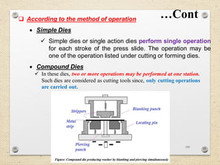110
 According to the method of operation
 Simple Dies
 Simple dies or single action dies perform single operation
for each stroke of the press slide. The operation may be
one of the operation listed under cutting or forming dies.
 Compound Dies
…Cont
 In these dies, two or more operations may be performed at one station.
Such dies are considered as cutting tools since, only cutting operations
are carried out.
 