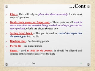 116
…Cont
 Pilot – This will help to place the sheet accurately for the next
stage of operation.
 Guide, back gauge, or finger stop – These parts are all used to
make sure that the material being worked on always goes in the
same position, within the die, as the last one.
 Setting (stop) block – This part is used to control the depth that
the punch goes into the die.
 Blanking dies – See blanking punch
 Pierce die – See pierce punch.
 Shank – used to hold in the presses. It should be aligned and
situated at the center of gravity of the plate
 …………………..last
 