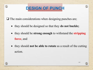 118
DESIGN OF PUNCH
 The main considerations when designing punches are;
 they should be designed so that they do not buckle;
 they should be strong enough to withstand the stripping
force, and
 they should not be able to rotate as a result of the cutting
action.
 