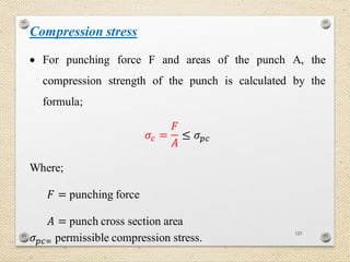 125
Compression stress
 For punching force F and areas of the punch A, the
compression strength of the punch is calculated by the
formula;
𝜎𝑐 =
𝐹
𝐴
≤ 𝜎 𝑝𝑐
Where;
𝐹 = punching force
𝐴 = punch cross section area
𝜎 𝑝𝑐= permissible compression stress.
 