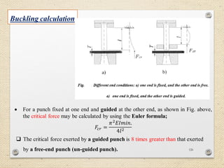 126
Buckling calculation
 For a punch fixed at one end and guided at the other end, as shown in Fig. above,
the critical force may be calculated by using the Euler formula;
𝐹𝑐𝑟 =
𝜋2 𝐸𝐼𝑚𝑖𝑛.
4𝑙2
 The critical force exerted by a guided punch is 8 times greater than that exerted
by a free-end punch (un-guided punch).
 