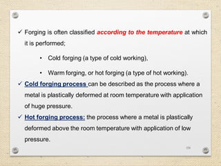 131
 Forging is often classified according to the temperature at which
it is performed;
• Cold forging (a type of cold working),
• Warm forging, or hot forging (a type of hot working).
 Cold forging process can be described as the process where a
metal is plastically deformed at room temperature with application
of huge pressure.
 Hot forging process: the process where a metal is plastically
deformed above the room temperature with application of low
pressure.
 