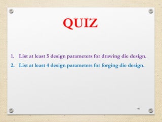 146
QUIZ
1. List at least 5 design parameters for drawing die design.
2. List at least 4 design parameters for forging die design.
 