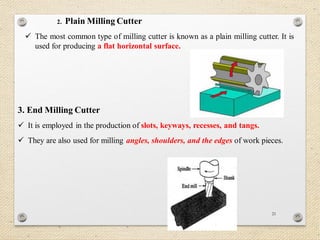 21
2. Plain Milling Cutter
 The most common type of milling cutter is known as a plain milling cutter. It is
used for producing a flat horizontal surface.
3. End Milling Cutter
 It is employed in the production of slots, keyways, recesses, and tangs.
 They are also used for milling angles, shoulders, and the edges of work pieces.
 