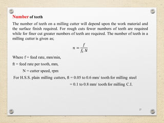 27
Number of teeth
The number of teeth on a milling cutter will depend upon the work material and
the surface finish required. For rough cuts fewer numbers of teeth are required
while for finer cut greater numbers of teeth are required. The number of teeth in a
milling cutter is given as;
𝑛 =
𝑓
𝑓𝑡 𝑁
Where f = feed rate, mm/min,
ft = feed rate per tooth, mm,
N = cutter speed, rpm
For H.S.S. plain milling cutters, ft = 0.05 to 0.6 mm/ tooth for milling steel
= 0.1 to 0.8 mm/ tooth for milling C.I.
 