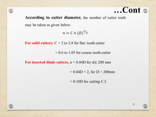 28
According to cutter diameter, the number of cutter teeth
may be taken as given below:
𝑛 = 𝐶 × (𝐷)
1
2
For solid cutters: C = 2 to 2.8 for fine tooth cutter
= 0.6 to 1.05 for coarse tooth cutter
For inserted blade cutters, n = 0.04D for d≤ 200 mm
= 0.04D + 2, for D > 200mm
= 0.10D for cutting C.I.
…Cont
 
