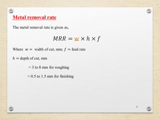 31
Metal removal rate
The metal removal rate is given as,
𝑀𝑅𝑅 = 𝑤 × 𝑕 × 𝑓
Where 𝑤 = width of cut, mm; 𝑓 = feed rate
𝑕 = depth of cut, mm
= 3 to 8 mm for roughing
= 0.5 to 1.5 mm for finishing
 