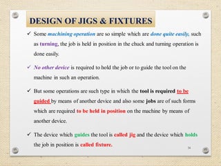 34
DESIGN OF JIGS & FIXTURES
 Some machining operation are so simple which are done quite easily, such
as turning, the job is held in position in the chuck and turning operation is
done easily.
 No other device is required to hold the job or to guide the tool on the
machine in such an operation.
 But some operations are such type in which the tool is required to be
guided by means of another device and also some jobs are of such forms
which are required to be held in position on the machine by means of
another device.
 The device which guides the tool is called jig and the device which holds
the job in position is called fixture.
 