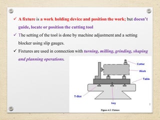 37
 A fixture is a work holding device and position the work; but doesn’t
guide, locate or position the cutting tool
 The setting of the tool is done by machine adjustment and a setting
blocker using slip gauges.
 Fixtures are used in connection with turning, milling, grinding, shaping
and planning operations.
 
