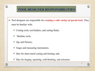 4
 Tool designers are responsible for creating a wide variety of special tools. They
must be familiar with;
 Cutting tools, tool holders, and cutting fluids;
 Machine tools;
 Jigs and fixtures;
 Gages and measuring instruments;
 Dies for sheet-metal cutting and forming and;
 Dies for forging, upsetting, cold finishing, and extrusion
TOOL DESIGNER RESPONSIBILITIES
 